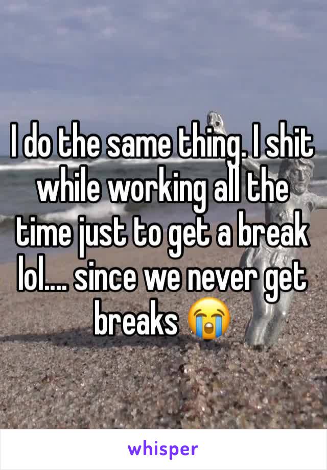 I do the same thing. I shit while working all the time just to get a break lol.... since we never get breaks 😭