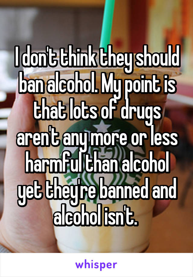 I don't think they should ban alcohol. My point is that lots of drugs aren't any more or less harmful than alcohol yet they're banned and alcohol isn't. 