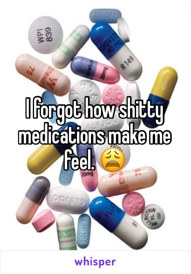 I forgot how shitty medications make me feel. 😩