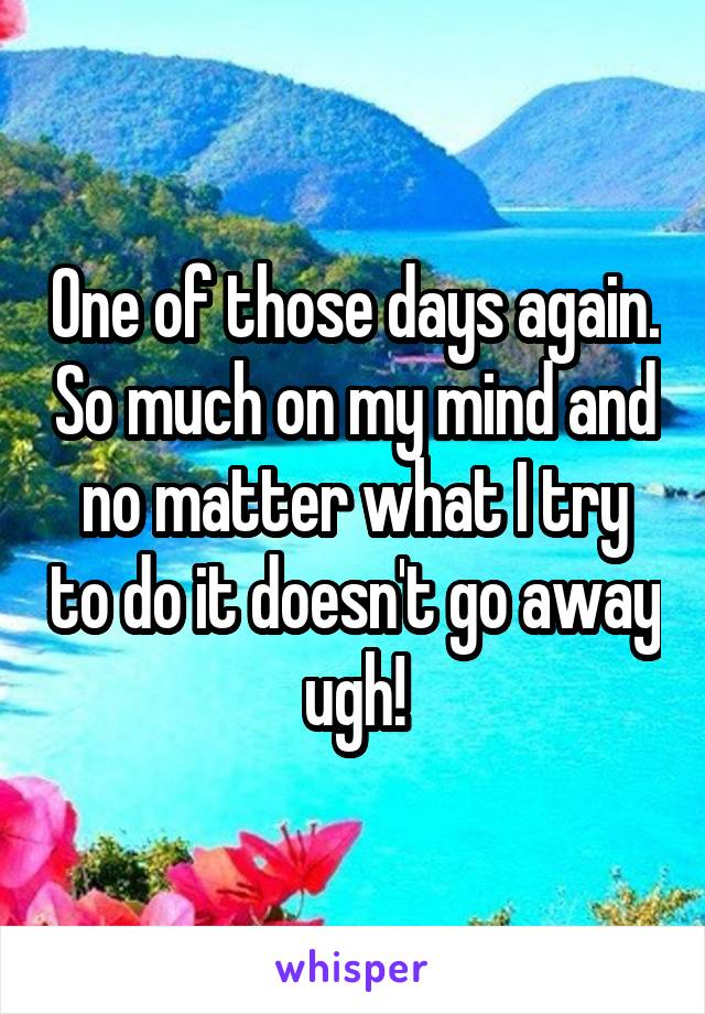 One of those days again. So much on my mind and no matter what I try to do it doesn't go away ugh!