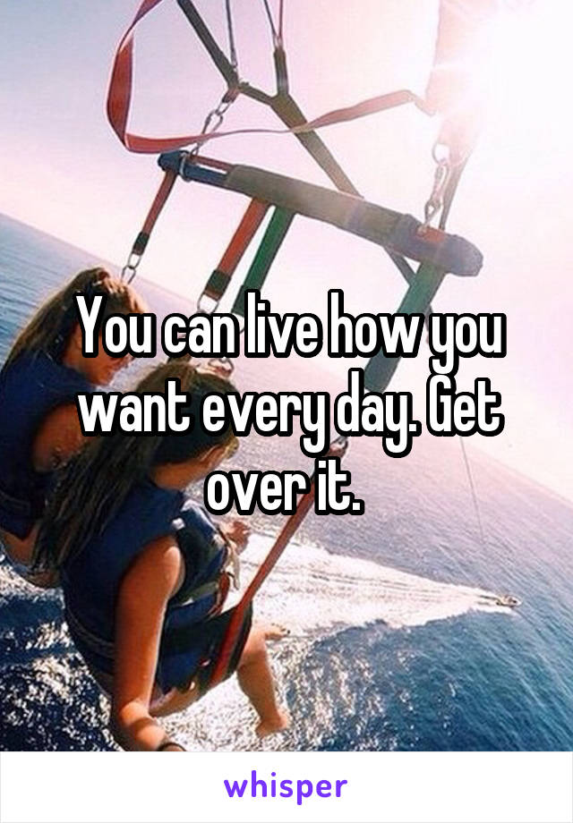 You can live how you want every day. Get over it. 