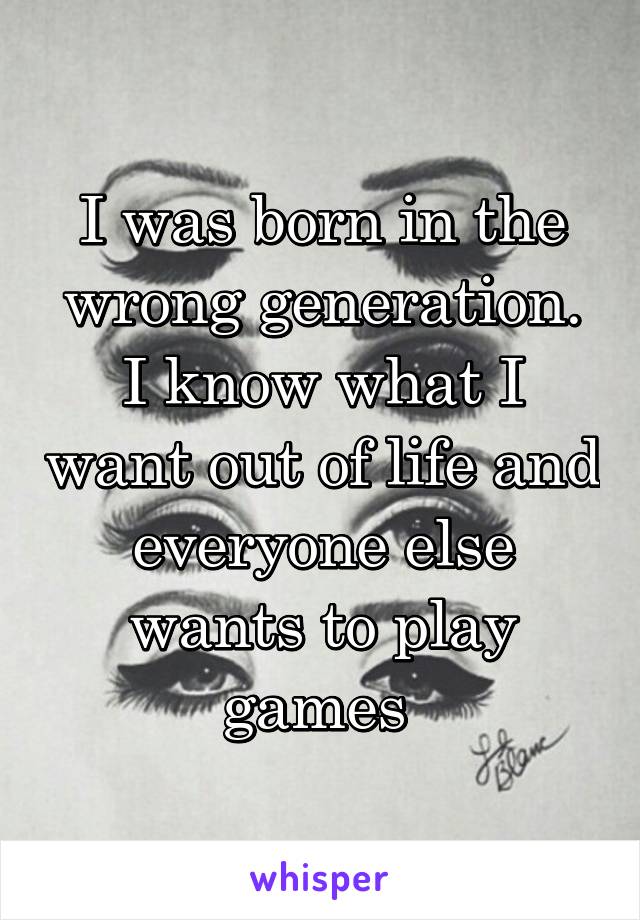 I was born in the wrong generation. I know what I want out of life and everyone else wants to play games 