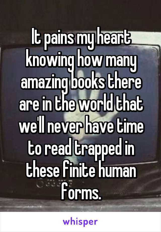 It pains my heart knowing how many amazing books there are in the world that we'll never have time to read trapped in these finite human forms.