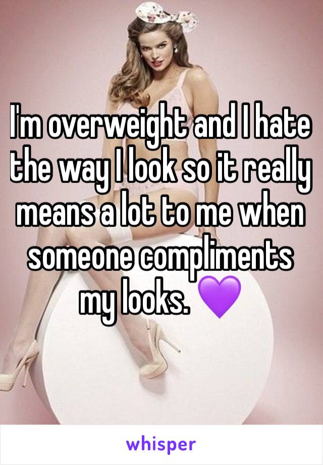 I'm overweight and I hate the way I look so it really means a lot to me when someone compliments my looks. 💜