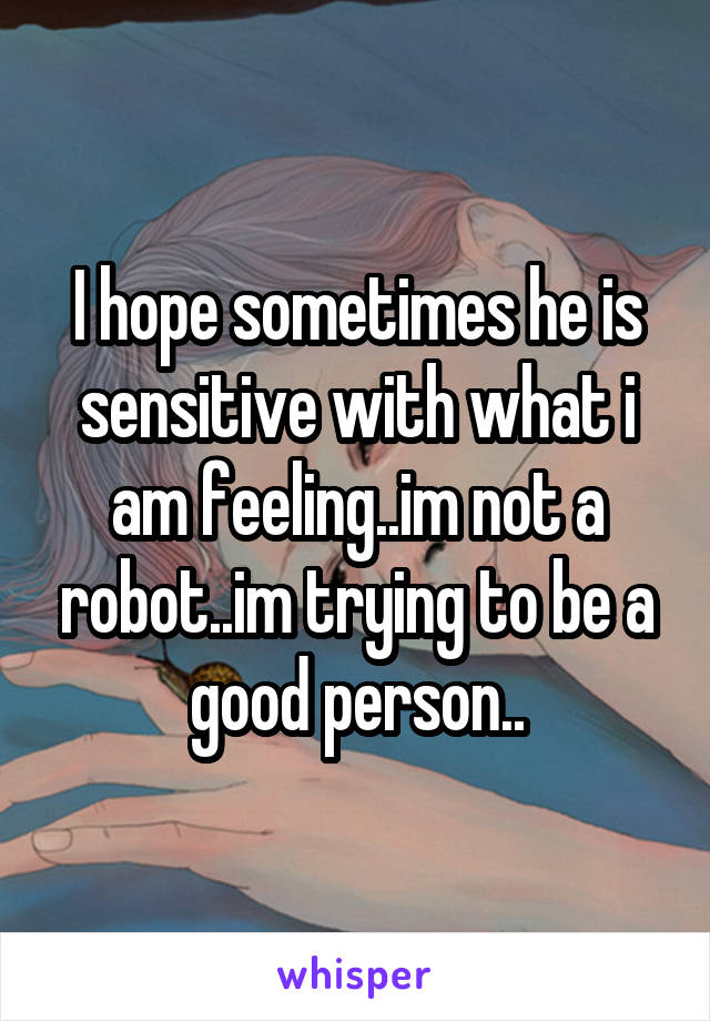 I hope sometimes he is sensitive with what i am feeling..im not a robot..im trying to be a good person..