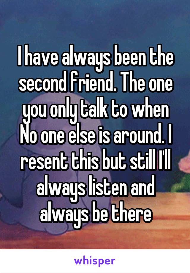 I have always been the second friend. The one you only talk to when No one else is around. I resent this but still I'll always listen and always be there