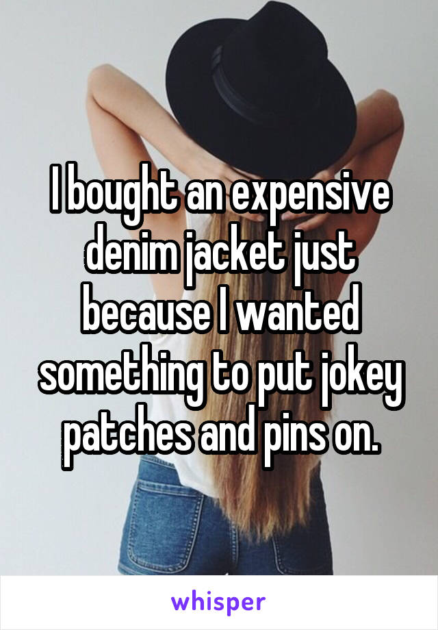 I bought an expensive denim jacket just because I wanted something to put jokey patches and pins on.