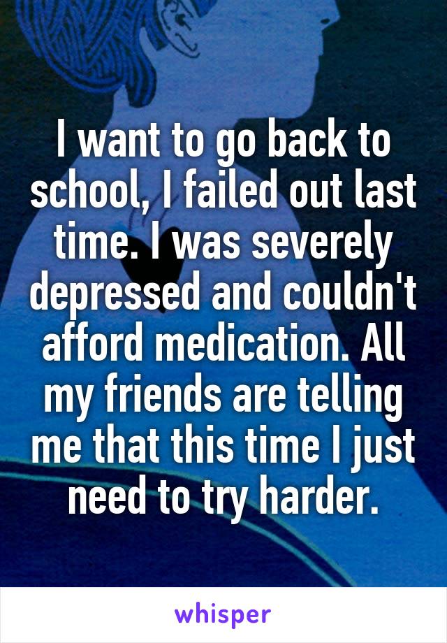 I want to go back to school, I failed out last time. I was severely depressed and couldn't afford medication. All my friends are telling me that this time I just need to try harder.