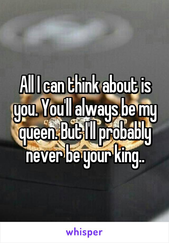 All I can think about is you. You'll always be my queen. But I'll probably never be your king..