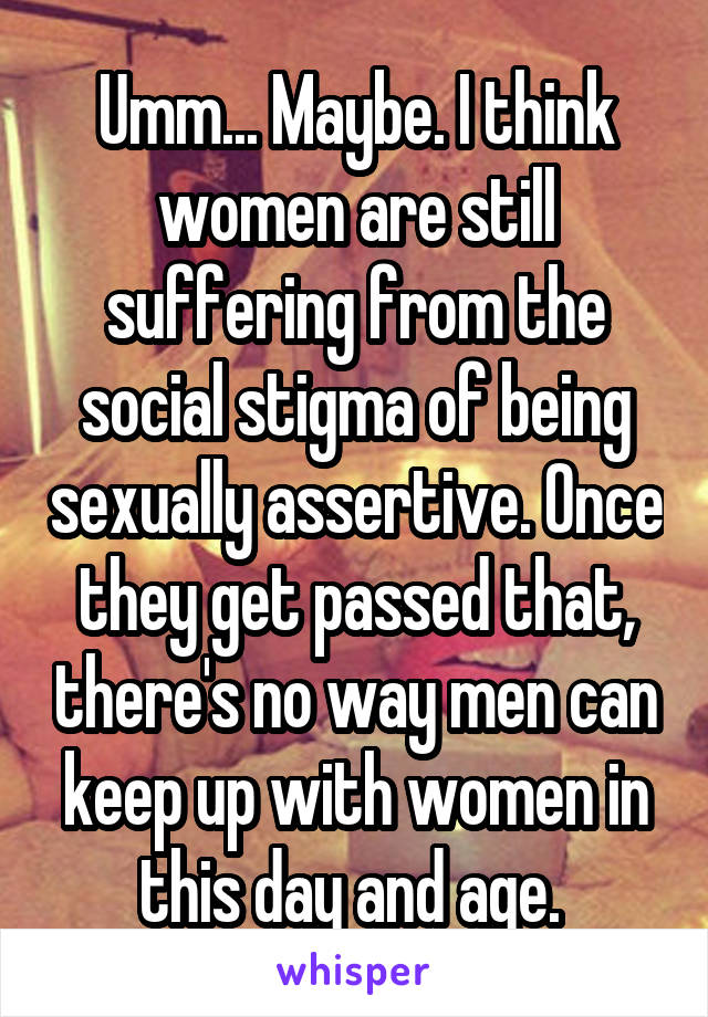 Umm... Maybe. I think women are still suffering from the social stigma of being sexually assertive. Once they get passed that, there's no way men can keep up with women in this day and age. 