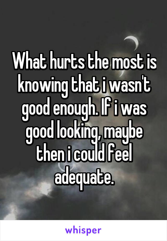 What hurts the most is knowing that i wasn't good enough. If i was good looking, maybe then i could feel adequate.