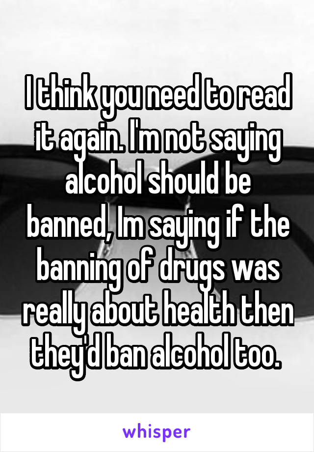 I think you need to read it again. I'm not saying alcohol should be banned, Im saying if the banning of drugs was really about health then they'd ban alcohol too. 