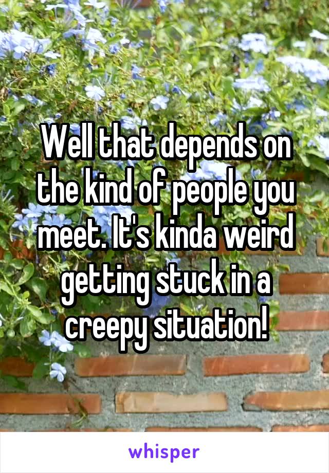 Well that depends on the kind of people you meet. It's kinda weird getting stuck in a creepy situation!