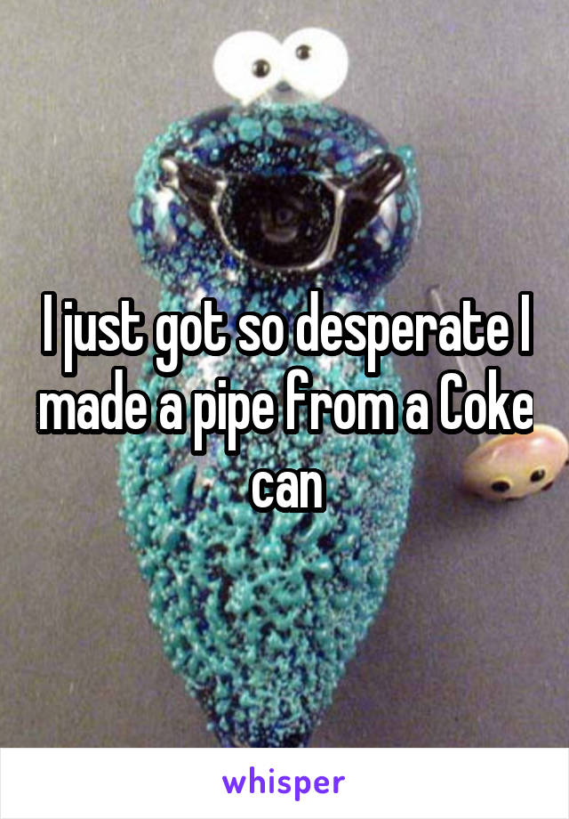 I just got so desperate I made a pipe from a Coke can