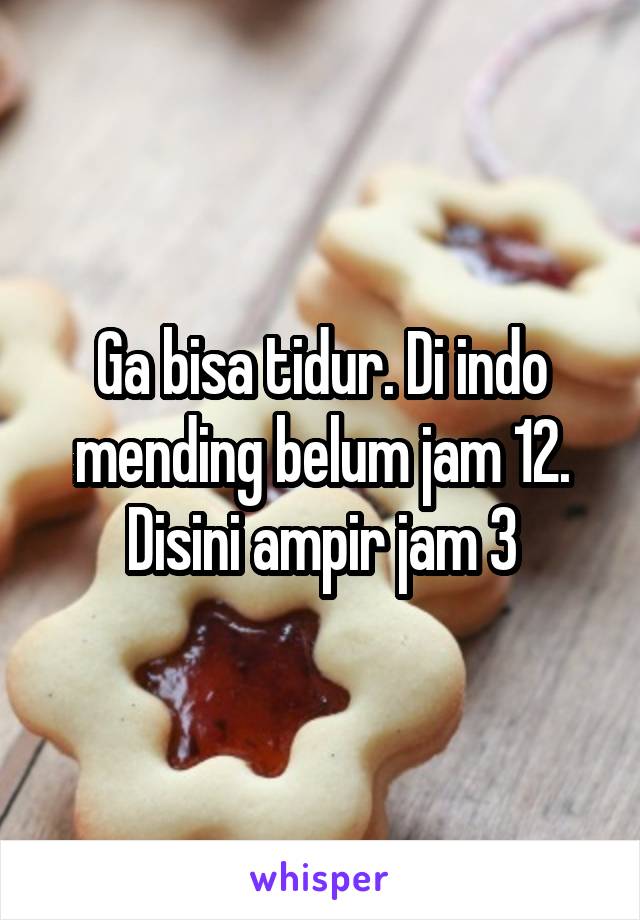 Ga bisa tidur. Di indo mending belum jam 12. Disini ampir jam 3