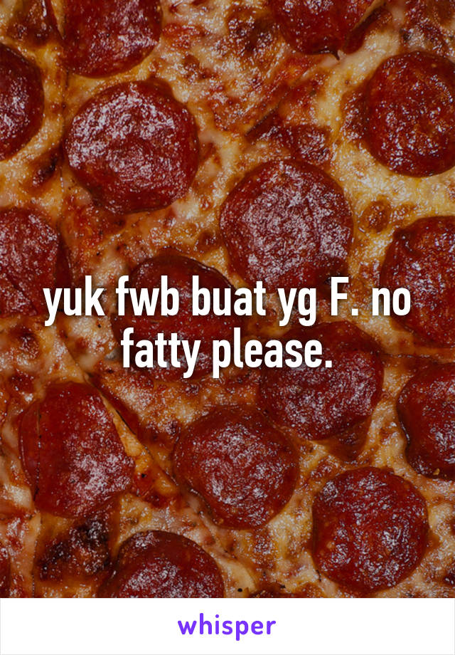 yuk fwb buat yg F. no fatty please.