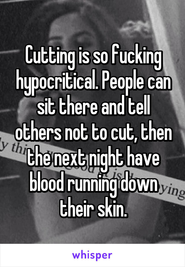 Cutting is so fucking hypocritical. People can sit there and tell others not to cut, then the next night have blood running down their skin.