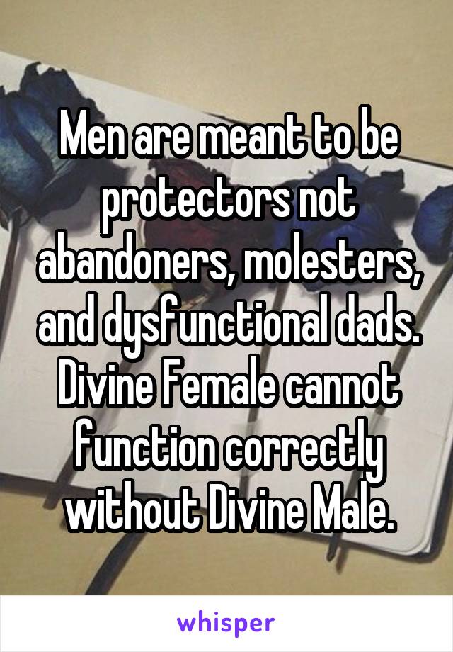 Men are meant to be protectors not abandoners, molesters, and dysfunctional dads. Divine Female cannot function correctly without Divine Male.