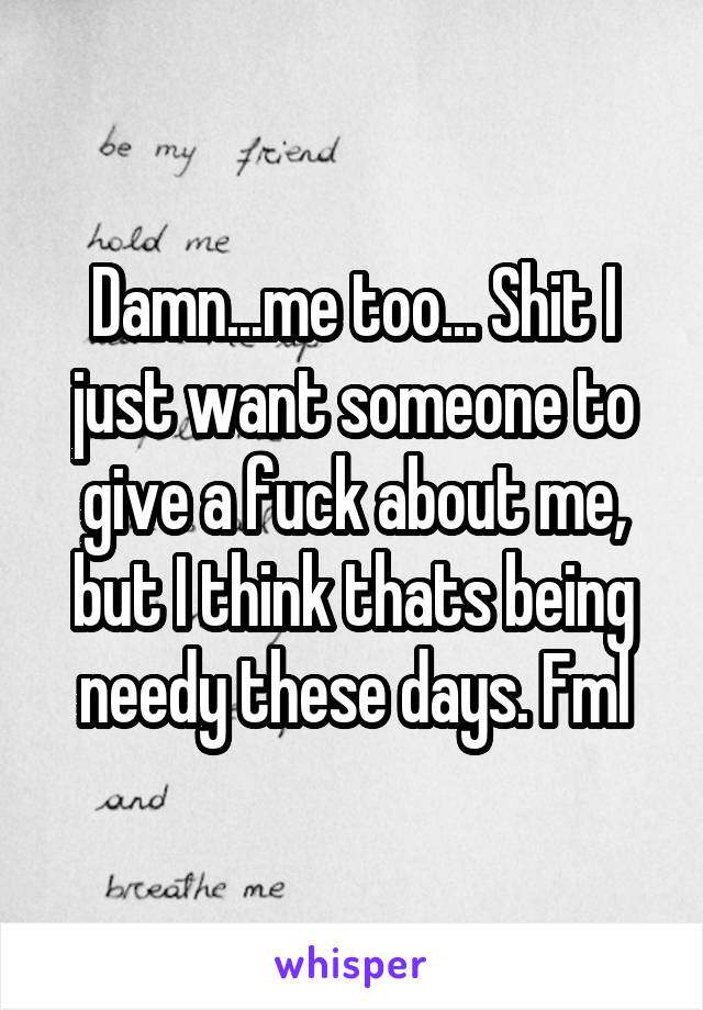 Damn...me too... Shit I just want someone to give a fuck about me, but I think thats being needy these days. Fml