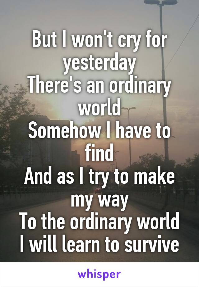 But I won't cry for yesterday
There's an ordinary world
Somehow I have to find
And as I try to make my way
To the ordinary world
I will learn to survive