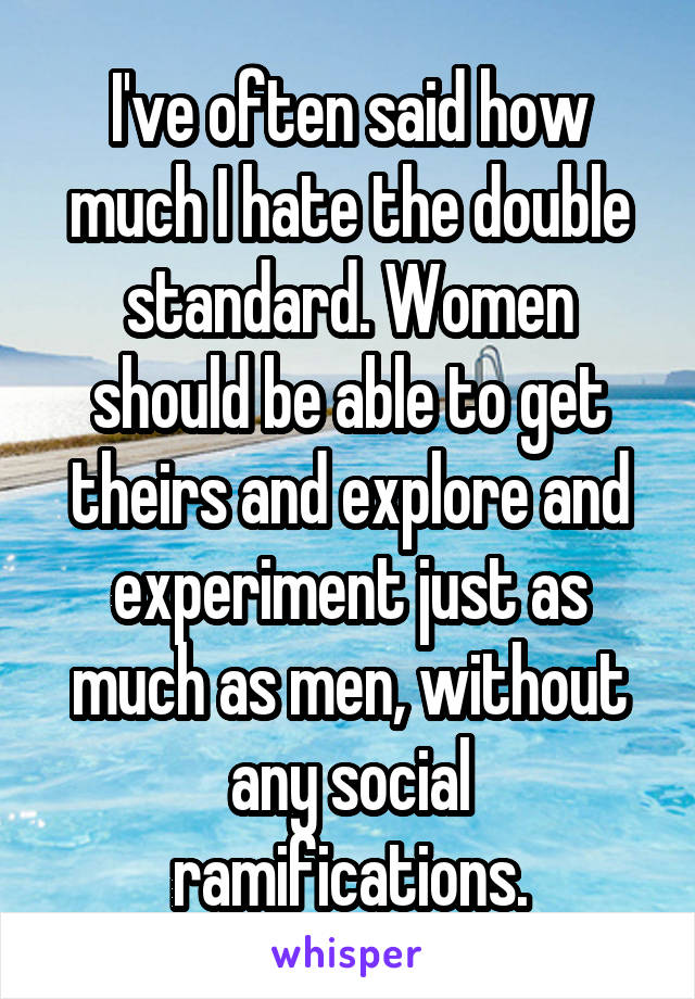 I've often said how much I hate the double standard. Women should be able to get theirs and explore and experiment just as much as men, without any social ramifications.