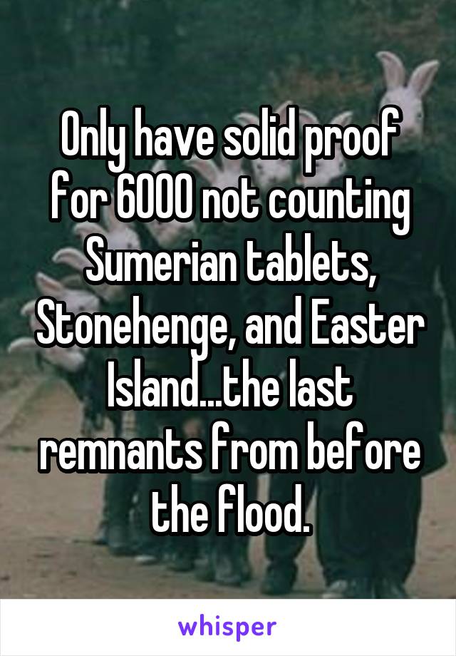 Only have solid proof for 6000 not counting Sumerian tablets, Stonehenge, and Easter Island...the last remnants from before the flood.