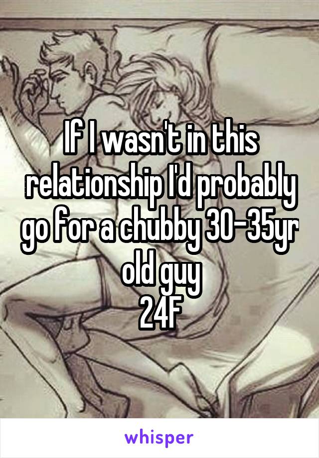 If I wasn't in this relationship I'd probably go for a chubby 30-35yr old guy
24F