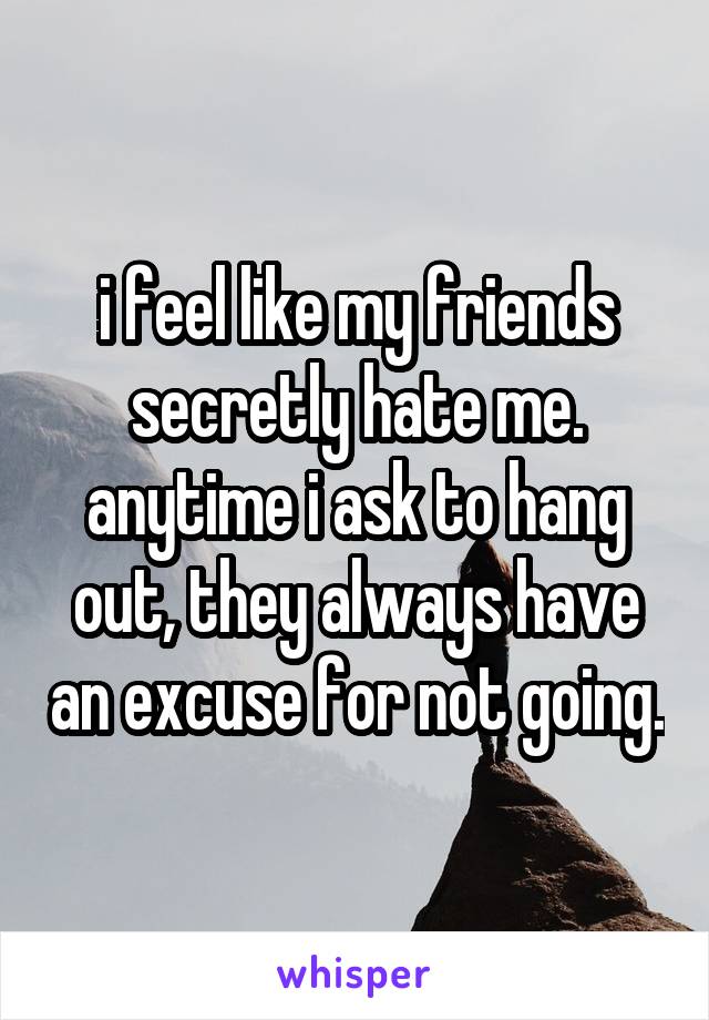 i feel like my friends secretly hate me. anytime i ask to hang out, they always have an excuse for not going.