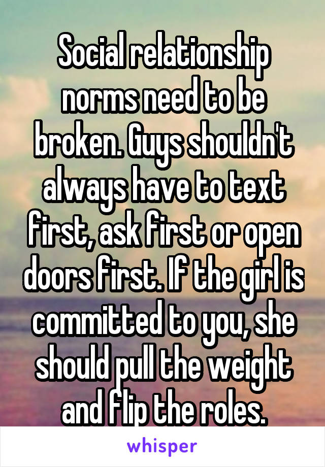 Social relationship norms need to be broken. Guys shouldn't always have to text first, ask first or open doors first. If the girl is committed to you, she should pull the weight and flip the roles.