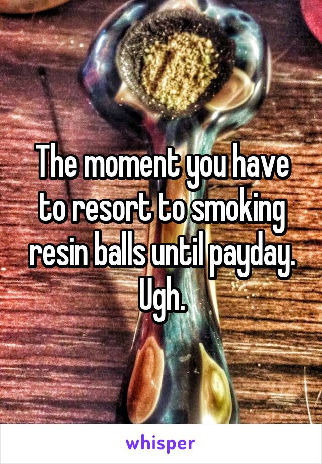 The moment you have to resort to smoking resin balls until payday. Ugh.