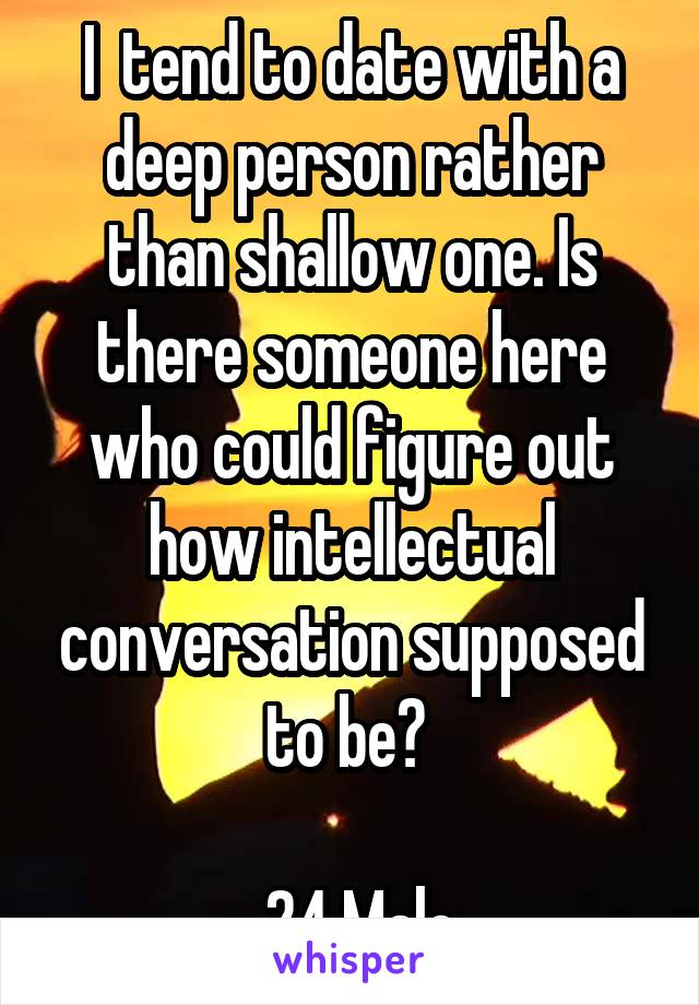 I  tend to date with a deep person rather than shallow one. Is there someone here who could figure out how intellectual conversation supposed to be? 

- 24 Male. 