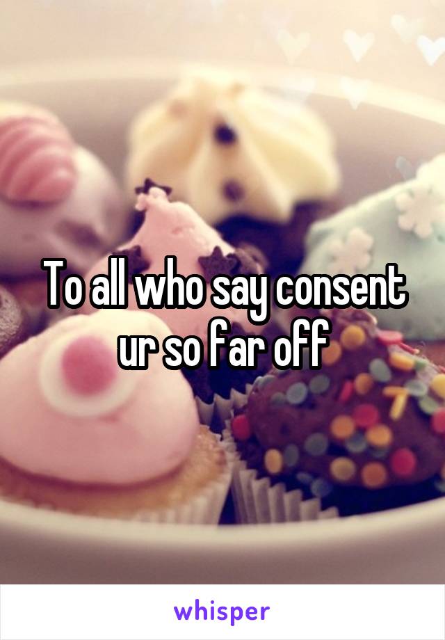 To all who say consent ur so far off