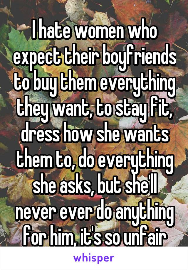 I hate women who expect their boyfriends to buy them everything they want, to stay fit, dress how she wants them to, do everything she asks, but she'll never ever do anything for him, it's so unfair