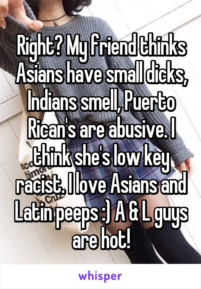 Right? My friend thinks Asians have small dicks, Indians smell, Puerto Rican's are abusive. I think she's low key racist. I love Asians and Latin peeps :) A & L guys are hot!