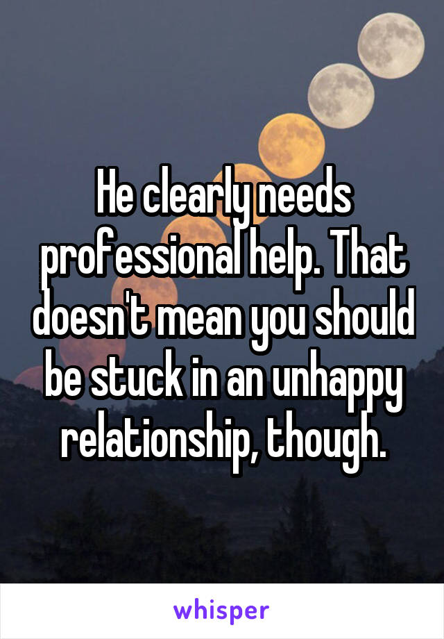 He clearly needs professional help. That doesn't mean you should be stuck in an unhappy relationship, though.