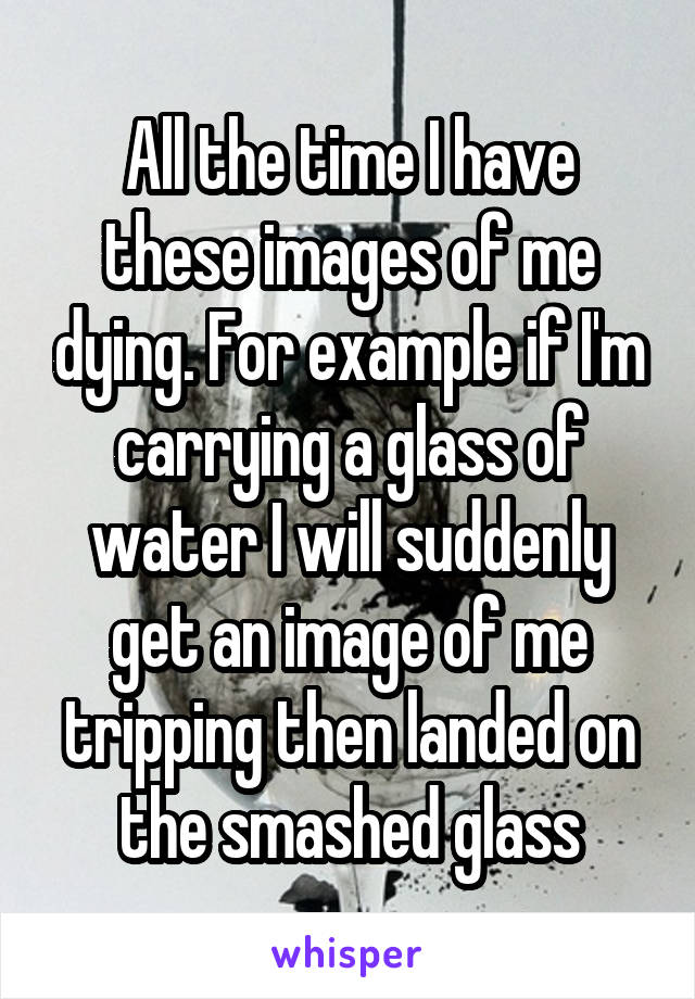 All the time I have these images of me dying. For example if I'm carrying a glass of water I will suddenly get an image of me tripping then landed on the smashed glass