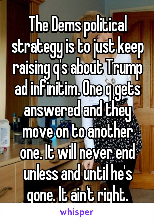 The Dems political strategy is to just keep raising q's about Trump ad infinitim. One q gets answered and they move on to another one. It will never end unless and until he's gone. It ain't right.