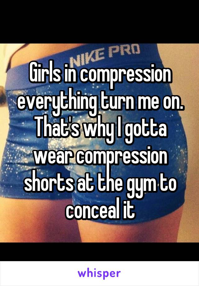 Girls in compression everything turn me on. That's why I gotta wear compression shorts at the gym to conceal it