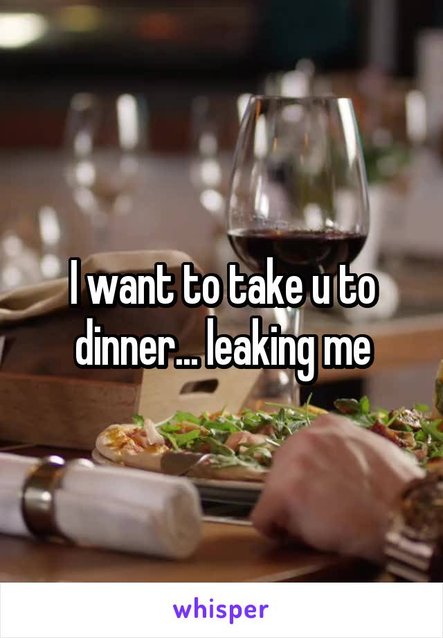 I want to take u to dinner... leaking me