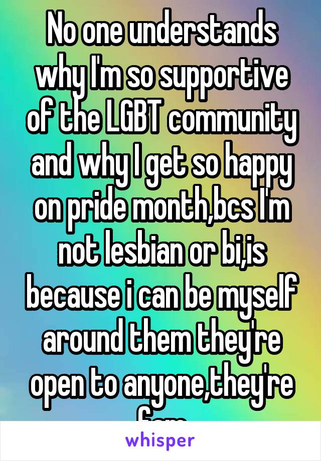 No one understands why I'm so supportive of the LGBT community and why I get so happy on pride month,bcs I'm not lesbian or bi,is because i can be myself around them they're open to anyone,they're fam