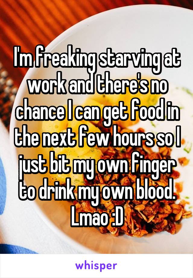 I'm freaking starving at work and there's no chance I can get food in the next few hours so I just bit my own finger to drink my own blood. Lmao :D