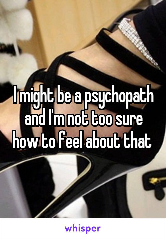 I might be a psychopath and I'm not too sure how to feel about that 