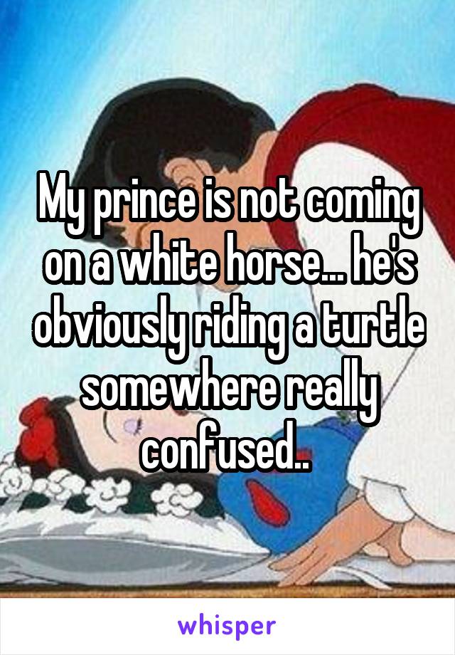 My prince is not coming on a white horse... he's obviously riding a turtle somewhere really confused.. 