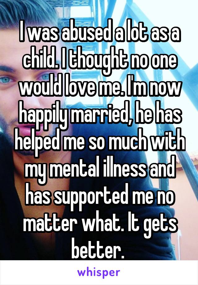 I was abused a lot as a child. I thought no one would love me. I'm now happily married, he has helped me so much with my mental illness and has supported me no matter what. It gets better. 