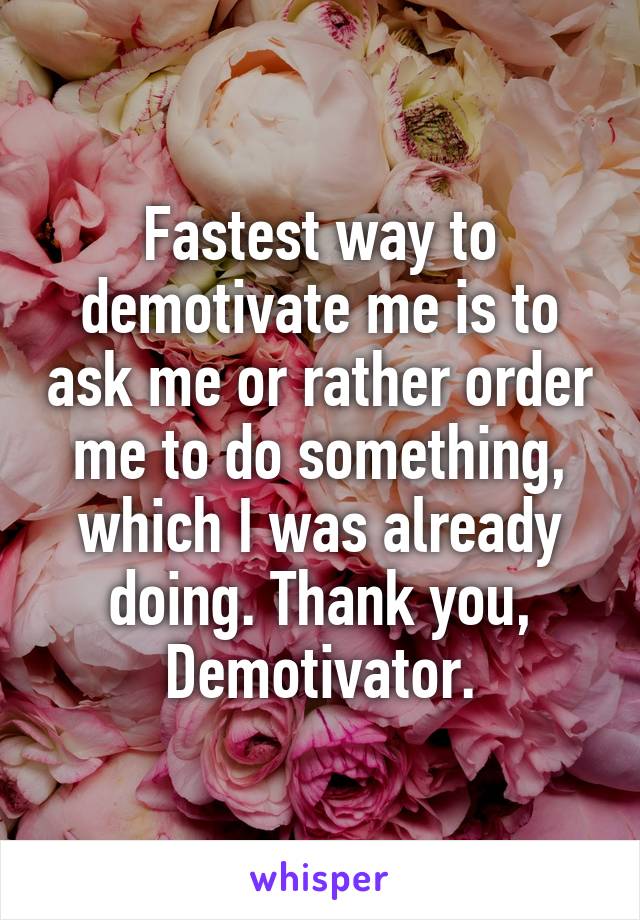 Fastest way to demotivate me is to ask me or rather order me to do something, which I was already doing. Thank you, Demotivator.