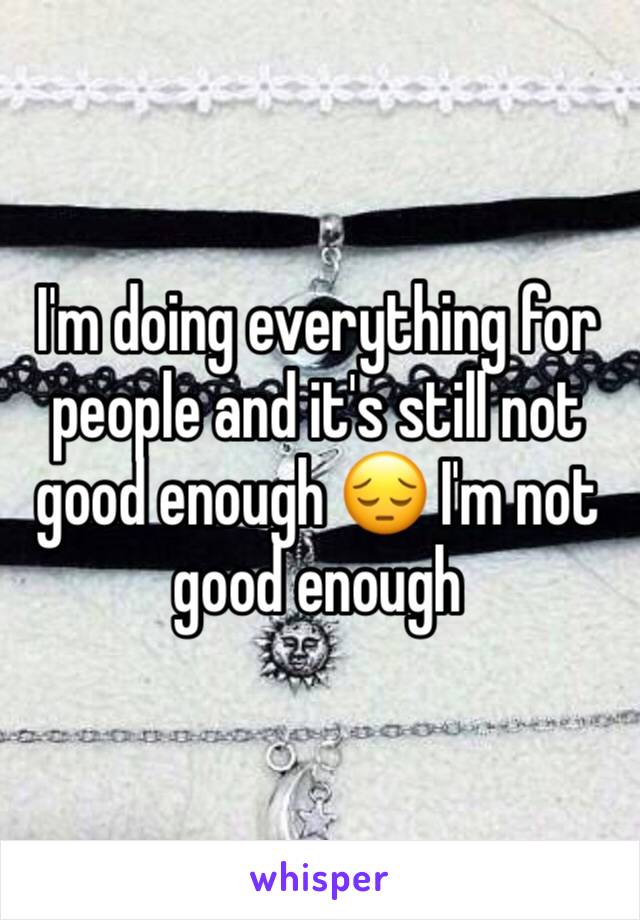 I'm doing everything for people and it's still not good enough 😔 I'm not good enough 