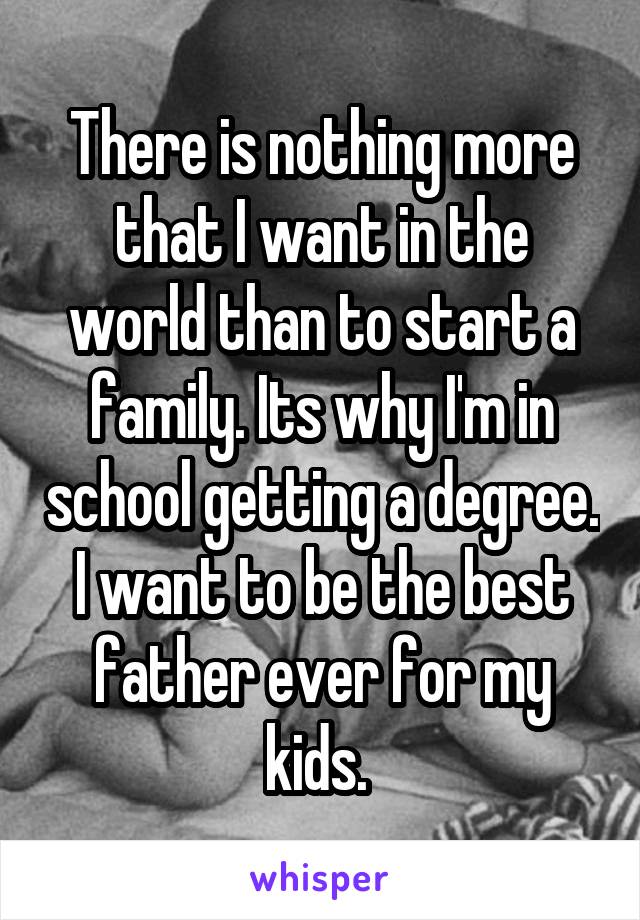 There is nothing more that I want in the world than to start a family. Its why I'm in school getting a degree. I want to be the best father ever for my kids. 