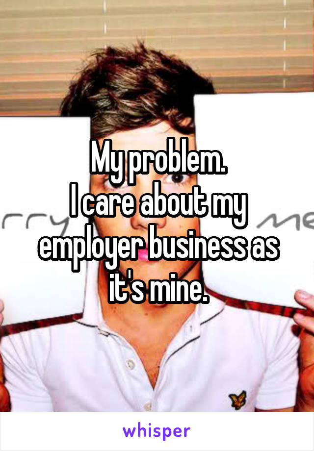 My problem.
I care about my employer business as it's mine.