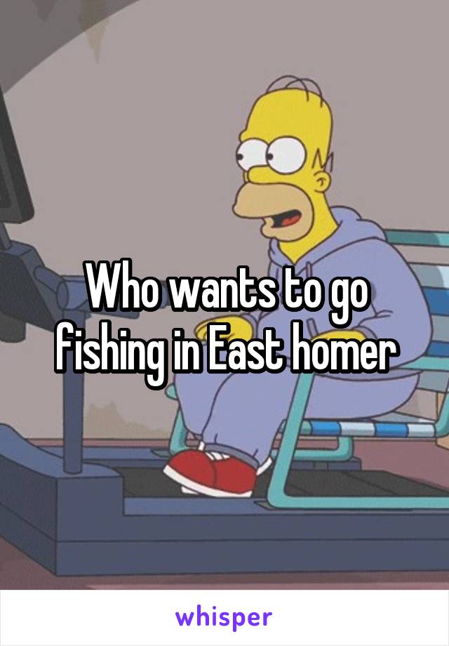 Who wants to go fishing in East homer