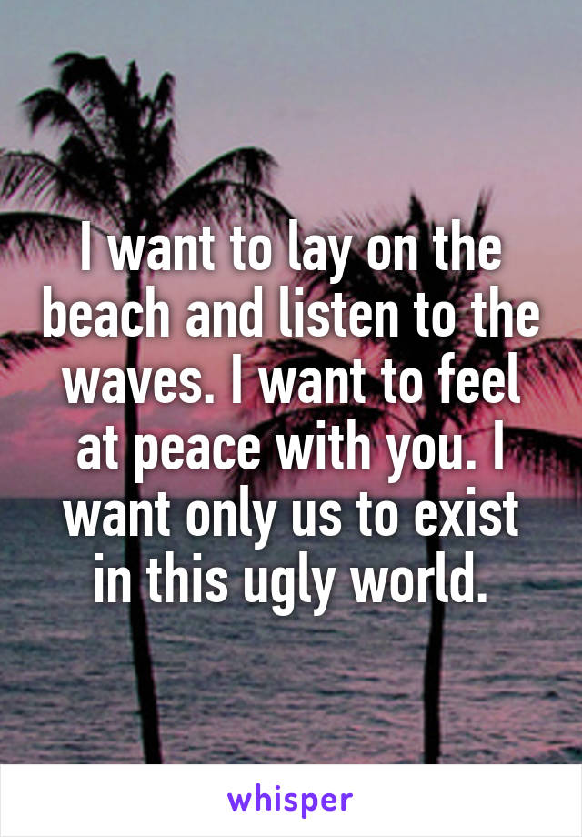 I want to lay on the beach and listen to the waves. I want to feel at peace with you. I want only us to exist in this ugly world.